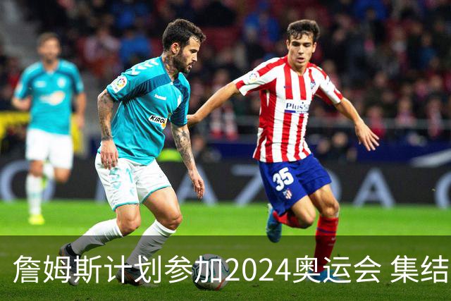詹姆斯计划参加2024奥运会 集结库杜眉等球星