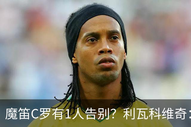 魔笛C罗有1人告别？利瓦科维奇：我们会全力以赴让魔笛继续走下去